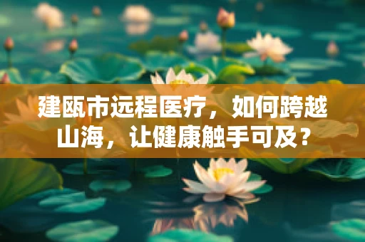 建瓯市远程医疗，如何跨越山海，让健康触手可及？