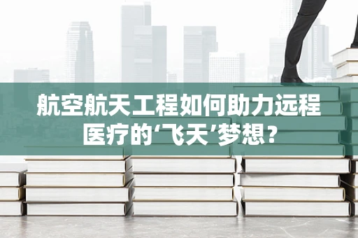 航空航天工程如何助力远程医疗的‘飞天’梦想？