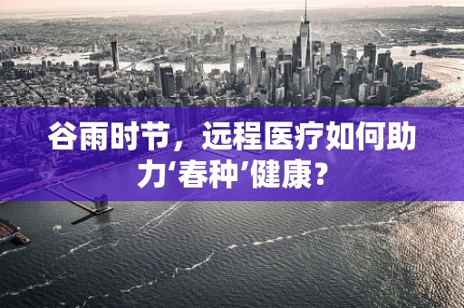 谷雨时节，远程医疗如何助力‘春种’健康？