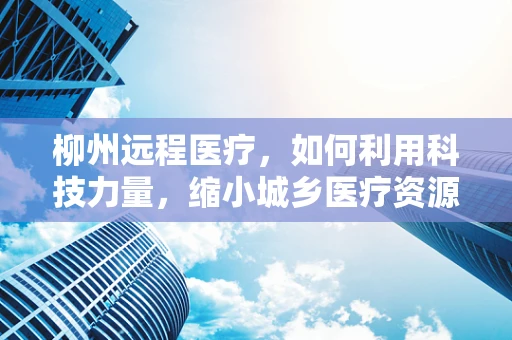 柳州远程医疗，如何利用科技力量，缩小城乡医疗资源差距？