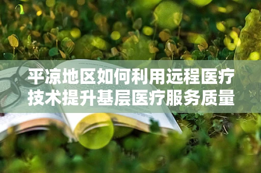 平凉地区如何利用远程医疗技术提升基层医疗服务质量？