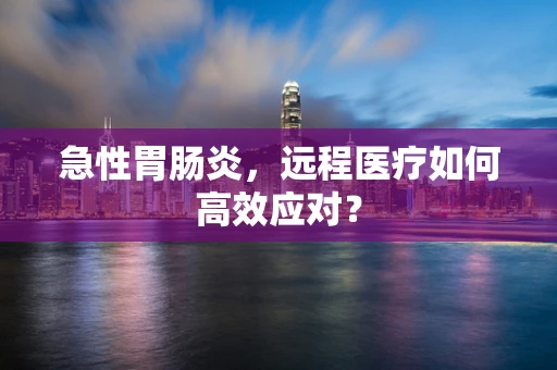 急性胃肠炎，远程医疗如何高效应对？