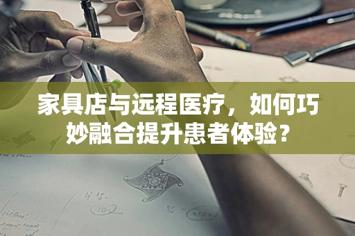 家具店与远程医疗，如何巧妙融合提升患者体验？