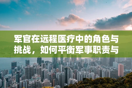 军官在远程医疗中的角色与挑战，如何平衡军事职责与医疗支持？