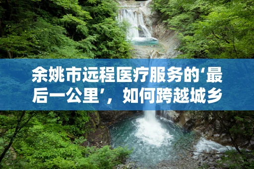 余姚市远程医疗服务的‘最后一公里’，如何跨越城乡鸿沟？