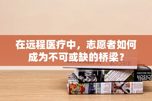 在远程医疗中，志愿者如何成为不可或缺的桥梁？
