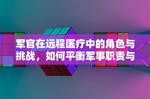 军官在远程医疗中的角色与挑战，如何平衡军事职责与患者关怀？