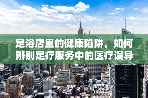 足浴店里的健康陷阱，如何辨别足疗服务中的医疗误导？
