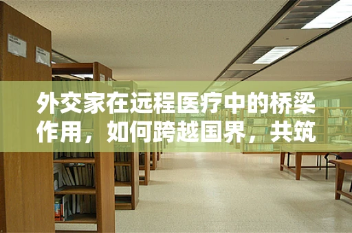 外交家在远程医疗中的桥梁作用，如何跨越国界，共筑健康防线？