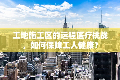 工地施工区的远程医疗挑战，如何保障工人健康？