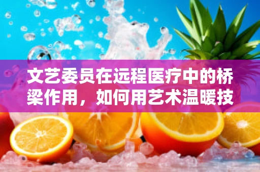 文艺委员在远程医疗中的桥梁作用，如何用艺术温暖技术的心跳？