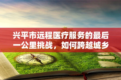 兴平市远程医疗服务的最后一公里挑战，如何跨越城乡鸿沟？