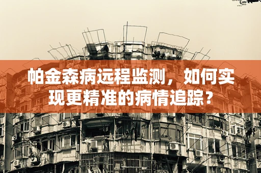 帕金森病远程监测，如何实现更精准的病情追踪？