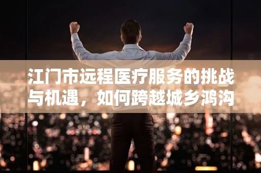 江门市远程医疗服务的挑战与机遇，如何跨越城乡鸿沟？