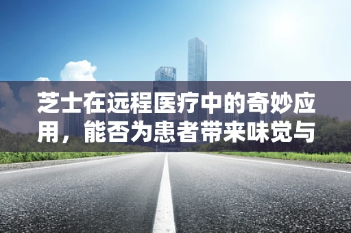 芝士在远程医疗中的奇妙应用，能否为患者带来味觉与健康的双重治愈？