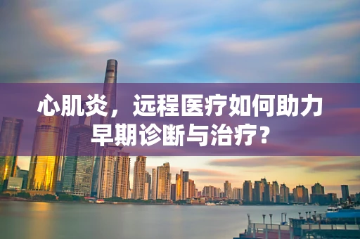 心肌炎，远程医疗如何助力早期诊断与治疗？