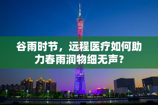 谷雨时节，远程医疗如何助力春雨润物细无声？