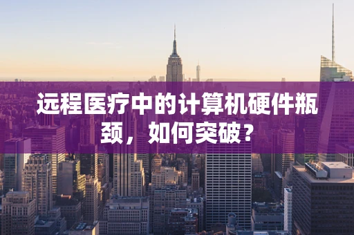 远程医疗中的计算机硬件瓶颈，如何突破？