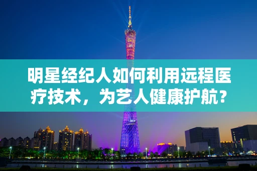 明星经纪人如何利用远程医疗技术，为艺人健康护航？