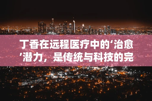 丁香在远程医疗中的‘治愈’潜力，是传统与科技的完美融合吗？