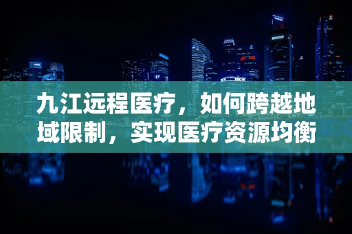 九江远程医疗，如何跨越地域限制，实现医疗资源均衡？