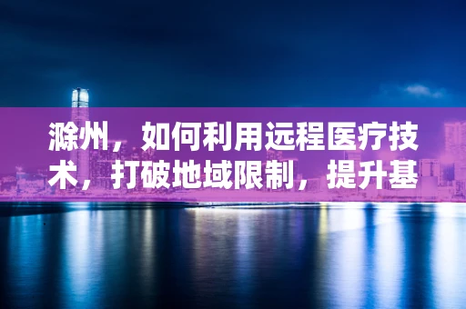 滁州，如何利用远程医疗技术，打破地域限制，提升基层医疗服务质量？