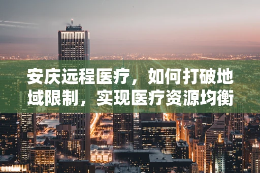 安庆远程医疗，如何打破地域限制，实现医疗资源均衡？
