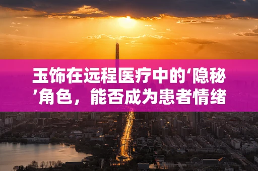 玉饰在远程医疗中的‘隐秘’角色，能否成为患者情绪安抚的新媒介？