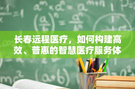 长春远程医疗，如何构建高效、普惠的智慧医疗服务体系？