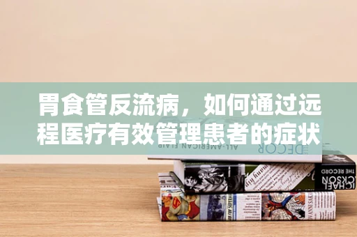 胃食管反流病，如何通过远程医疗有效管理患者的症状？