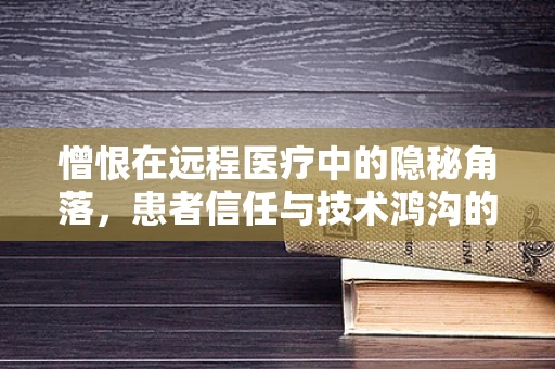 憎恨在远程医疗中的隐秘角落，患者信任与技术鸿沟的双重挑战