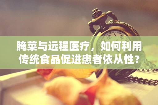 腌菜与远程医疗，如何利用传统食品促进患者依从性？