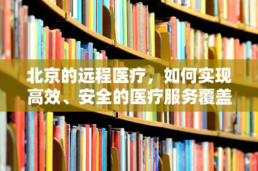 北京的远程医疗，如何实现高效、安全的医疗服务覆盖？