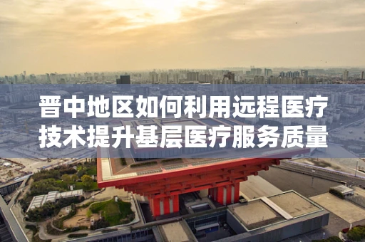晋中地区如何利用远程医疗技术提升基层医疗服务质量？