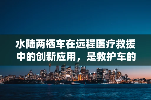 水陆两栖车在远程医疗救援中的创新应用，是救护车的新趋势吗？