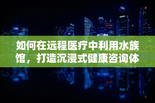 如何在远程医疗中利用水族馆，打造沉浸式健康咨询体验？