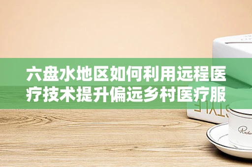 六盘水地区如何利用远程医疗技术提升偏远乡村医疗服务？