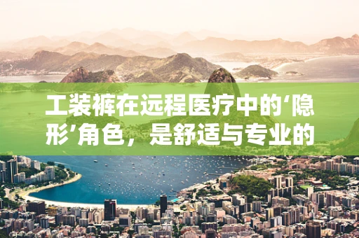 工装裤在远程医疗中的‘隐形’角色，是舒适与专业的完美结合吗？