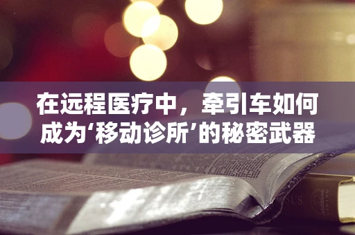 在远程医疗中，牵引车如何成为‘移动诊所’的秘密武器？
