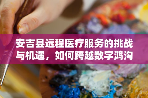 安吉县远程医疗服务的挑战与机遇，如何跨越数字鸿沟？