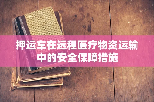 押运车在远程医疗物资运输中的安全保障措施