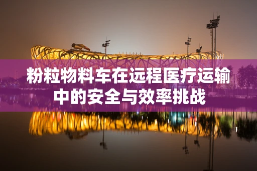 粉粒物料车在远程医疗运输中的安全与效率挑战