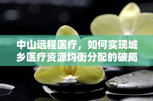 中山远程医疗，如何实现城乡医疗资源均衡分配的破局之策？