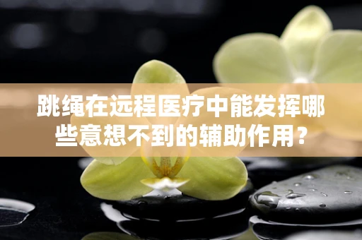跳绳在远程医疗中能发挥哪些意想不到的辅助作用？