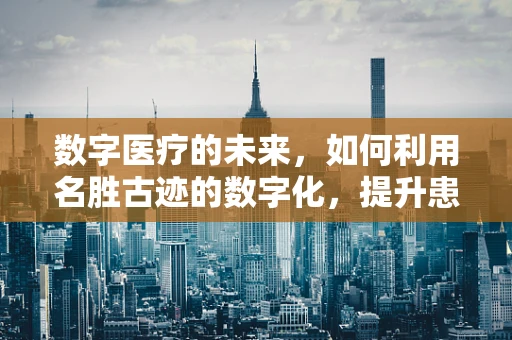 数字医疗的未来，如何利用名胜古迹的数字化，提升患者体验？
