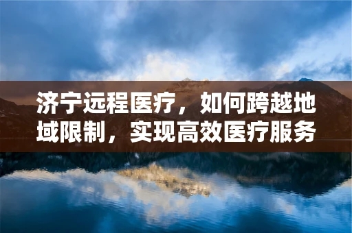 济宁远程医疗，如何跨越地域限制，实现高效医疗服务？