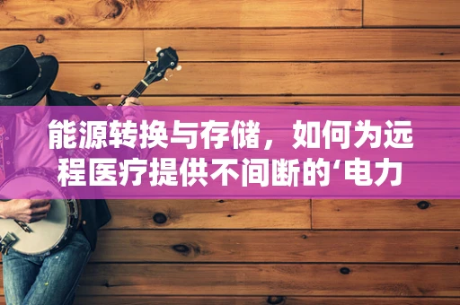 能源转换与存储，如何为远程医疗提供不间断的‘电力’？