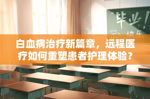白血病治疗新篇章，远程医疗如何重塑患者护理体验？