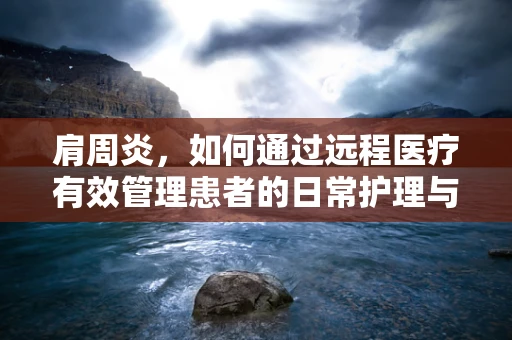 肩周炎，如何通过远程医疗有效管理患者的日常护理与康复？