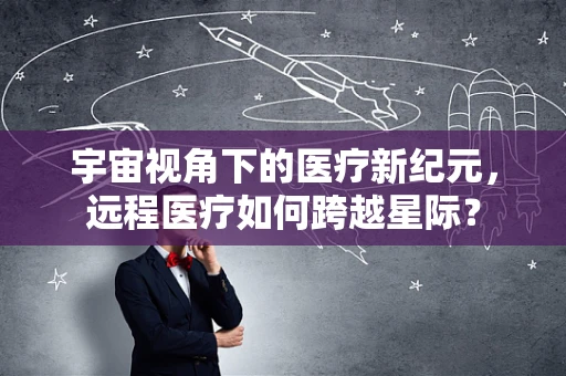 宇宙视角下的医疗新纪元，远程医疗如何跨越星际？